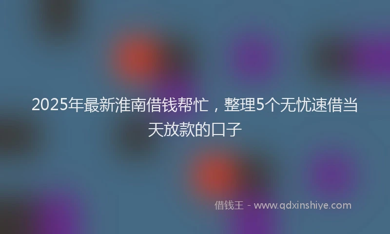 2025年最新淮南借钱帮忙，整理5个无忧速借当天放款的口子