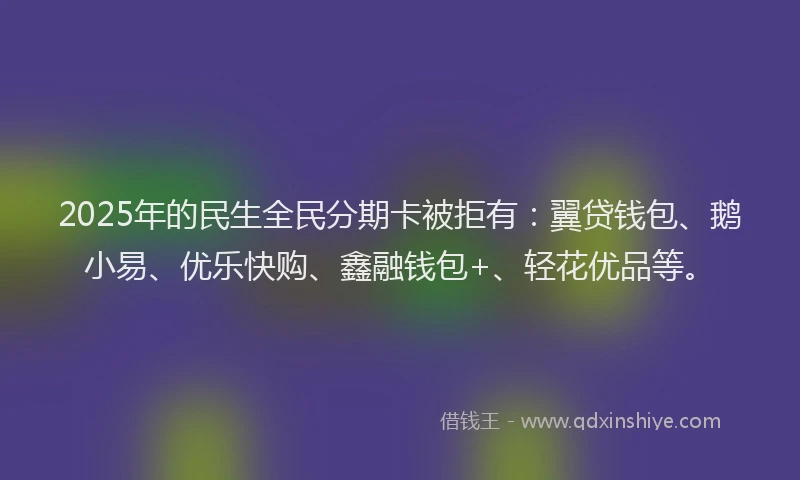 2025年的民生全民分期卡被拒有：翼贷钱包、鹅小易、优乐快购、鑫融钱包+、轻花优品等。