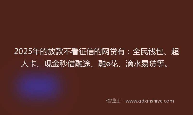 2025年的放款不看征信的网贷有：全民钱包、超人卡、现金秒借融途、融e花、滴水易贷等。