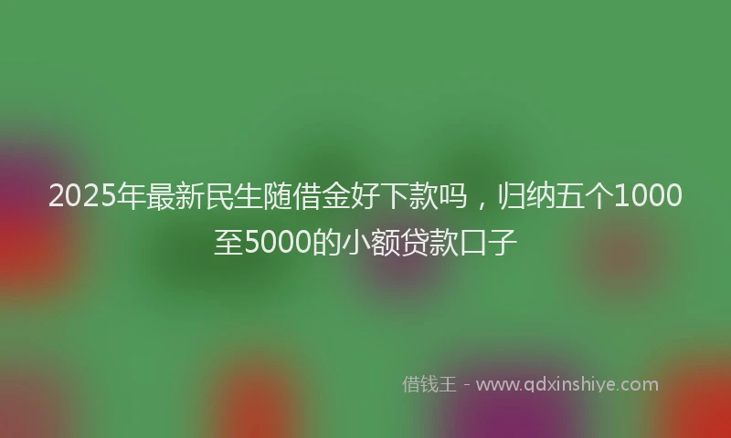 2025年最新民生随借金好下款吗，归纳五个1000至5000的小额贷款口子