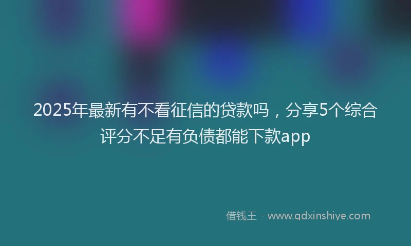 2025年最新有不看征信的贷款吗，分享5个综合评分不足有负债都能下款app