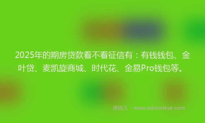 2025年的期房贷款看不看征信有：有钱钱包、金叶贷、麦凯旋商城、时代花、金易Pro钱包等。