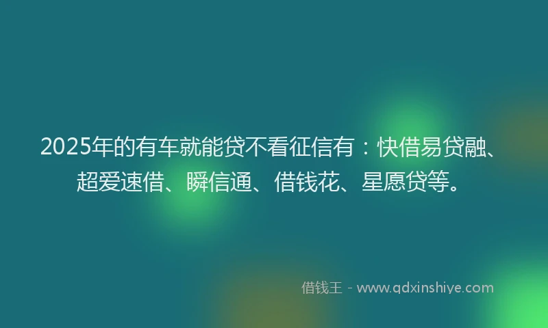 2025年的有车就能贷不看征信有：快借易贷融、超爱速借、瞬信通、借钱花、星愿贷等。