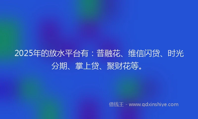 2025年的放水平台有：普融花、维信闪贷、时光分期、掌上贷、聚财花等。
