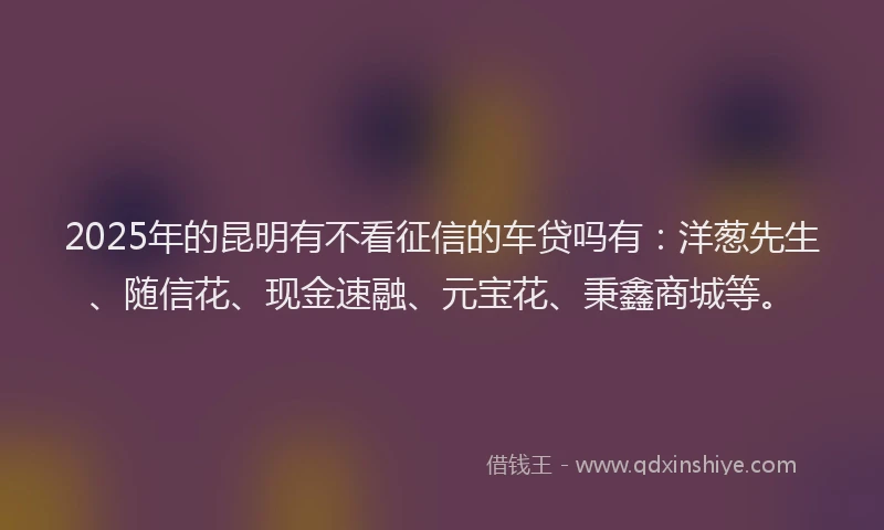 2025年的昆明有不看征信的车贷吗有：洋葱先生、随信花、现金速融、元宝花、秉鑫商城等。