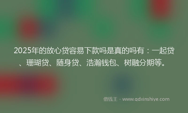 2025年的放心贷容易下款吗是真的吗有：一起贷、珊瑚贷、随身贷、浩瀚钱包、树融分期等。