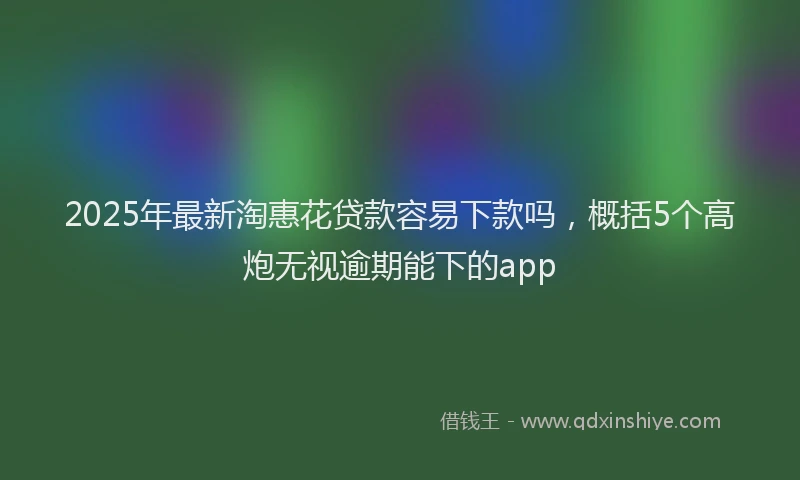 2025年最新淘惠花贷款容易下款吗，概括5个高炮无视逾期能下的app