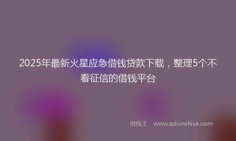 2025年最新火星应急借钱贷款下载，整理5个不看征信的借钱平台