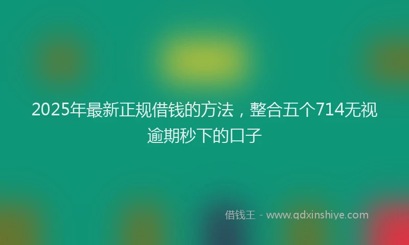 2025年最新正规借钱的方法，整合五个714无视逾期秒下的口子