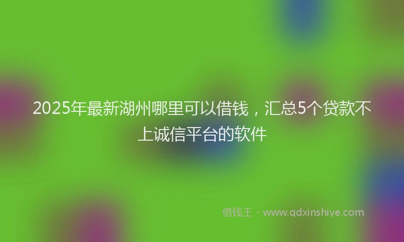 2025年最新湖州哪里可以借钱，汇总5个贷款不上诚信平台的软件
