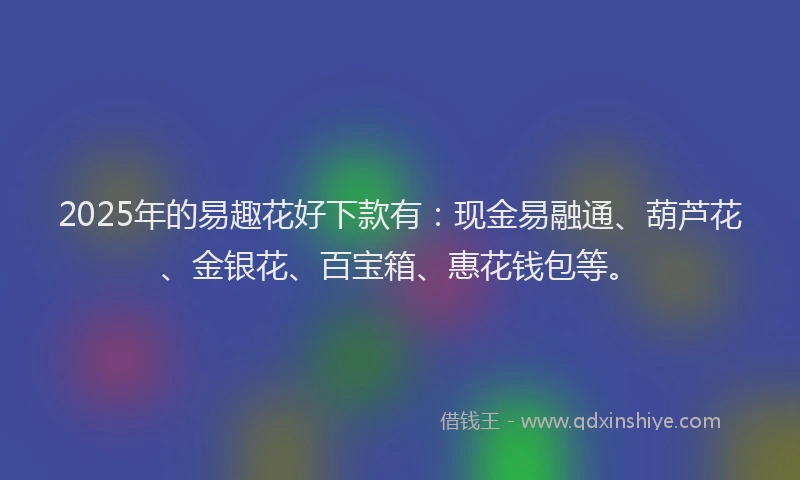 2025年的易趣花好下款有：现金易融通、葫芦花、金银花、百宝箱、惠花钱包等。