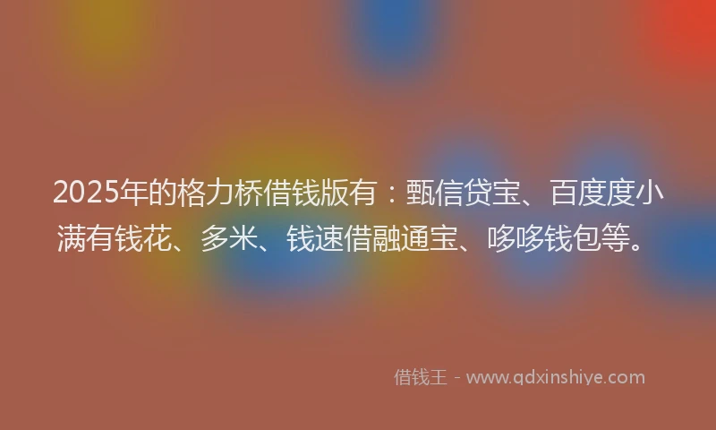 2025年的格力桥借钱版有：甄信贷宝、百度度小满有钱花、多米、钱速借融通宝、哆哆钱包等。