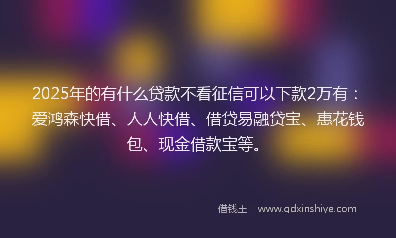 2025年的有什么贷款不看征信可以下款2万有：爱鸿森快借、人人快借、借贷易融贷宝、惠花钱包、现金借款宝等。