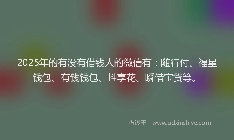 2025年的有没有借钱人的微信有：随行付、福星钱包、有钱钱包、抖享花、瞬借宝贷等。