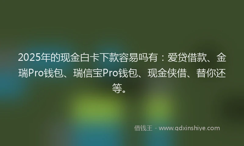 2025年的现金白卡下款容易吗有：爱贷借款、金瑞Pro钱包、瑞信宝Pro钱包、现金侠借、替你还等。
