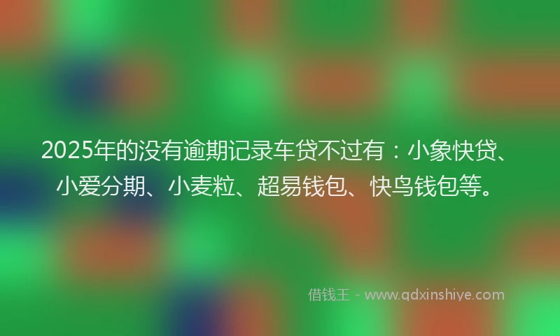 2025年的没有逾期记录车贷不过有：小象快贷、小爱分期、小麦粒、超易钱包、快鸟钱包等。