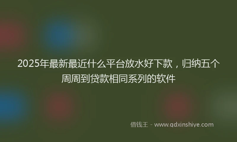2025年最新最近什么平台放水好下款，归纳五个周周到贷款相同系列的软件