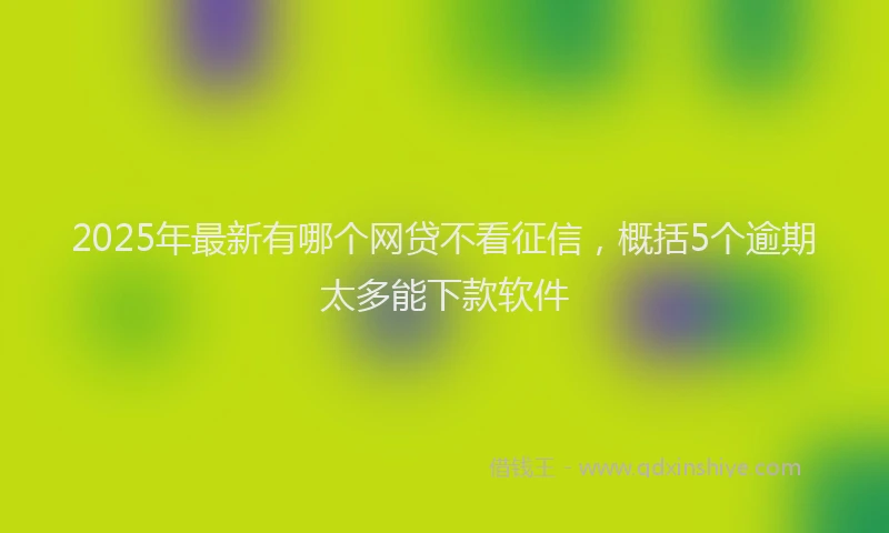 2025年最新有哪个网贷不看征信，概括5个逾期太多能下款软件