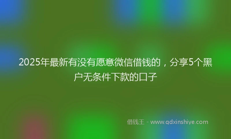 2025年最新有没有愿意微信借钱的，分享5个黑户无条件下款的口子