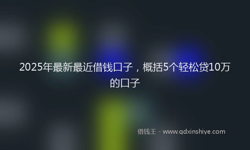 2025年最新最近借钱口子，概括5个轻松贷10万的口子