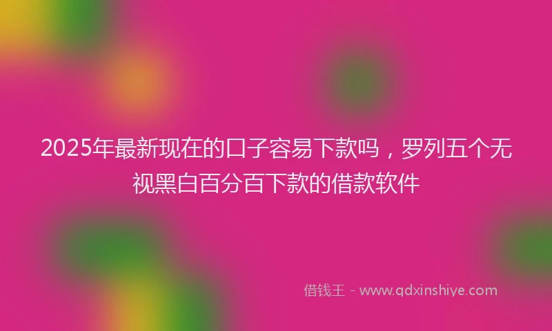 2025年最新现在的口子容易下款吗，罗列五个无视黑白百分百下款的借款软件