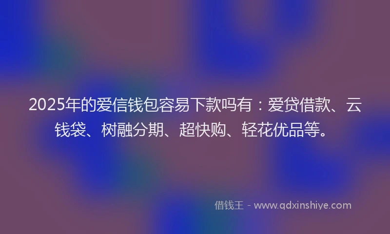 2025年的爱信钱包容易下款吗有：爱贷借款、云钱袋、树融分期、超快购、轻花优品等。