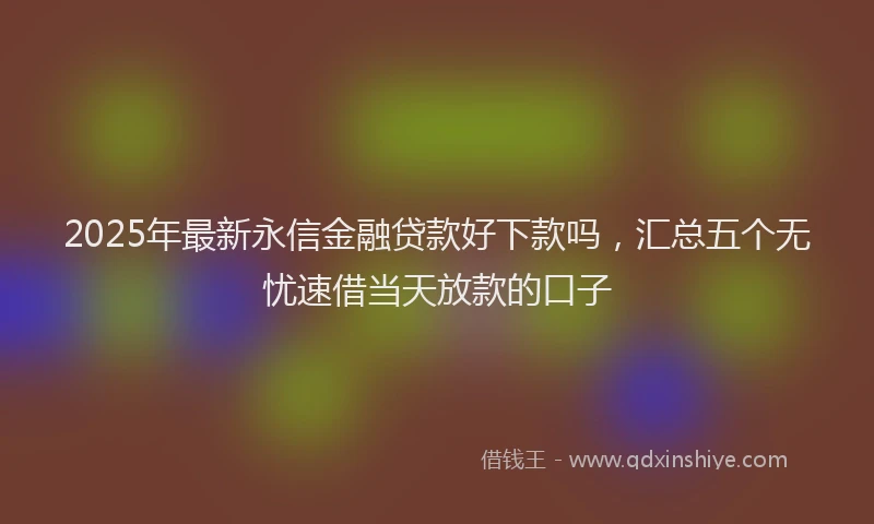 2025年最新永信金融贷款好下款吗，汇总五个无忧速借当天放款的口子