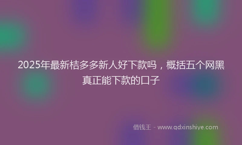 2025年最新桔多多新人好下款吗，概括五个网黑真正能下款的口子