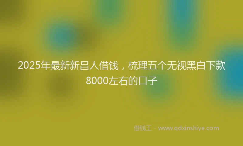 2025年最新新昌人借钱，梳理五个无视黑白下款8000左右的口子