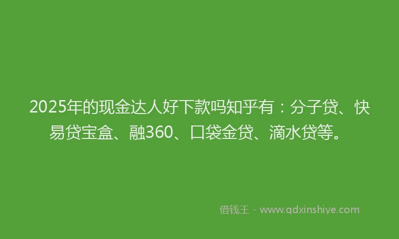 2025年的现金达人好下款吗知乎有：分子贷、快易贷宝盒、融360、口袋金贷、滴水贷等。
