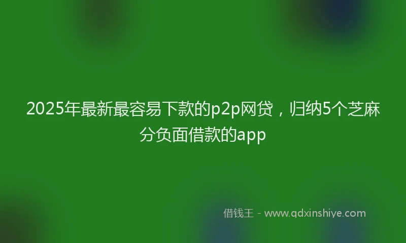 2025年最新最容易下款的p2p网贷，归纳5个芝麻分负面借款的app