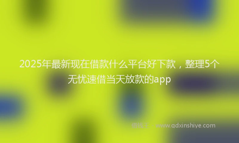2025年最新现在借款什么平台好下款，整理5个无忧速借当天放款的app