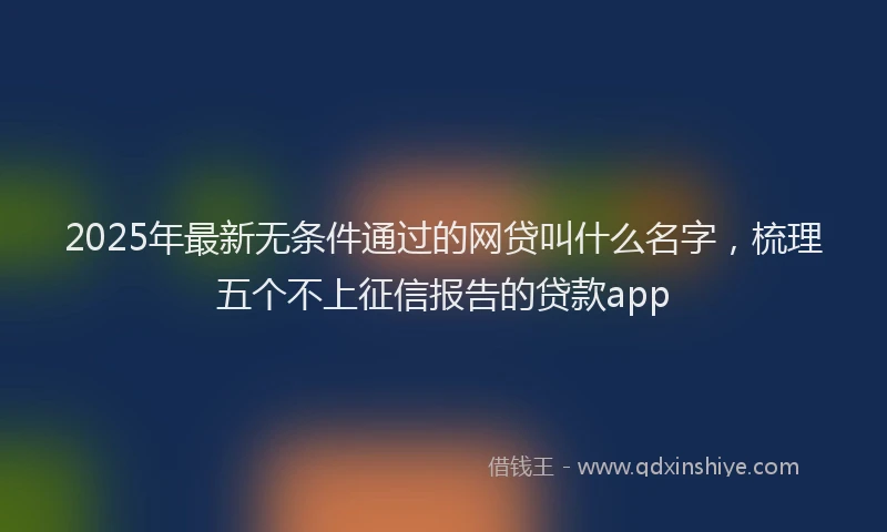 2025年最新无条件通过的网贷叫什么名字，梳理五个不上征信报告的贷款app
