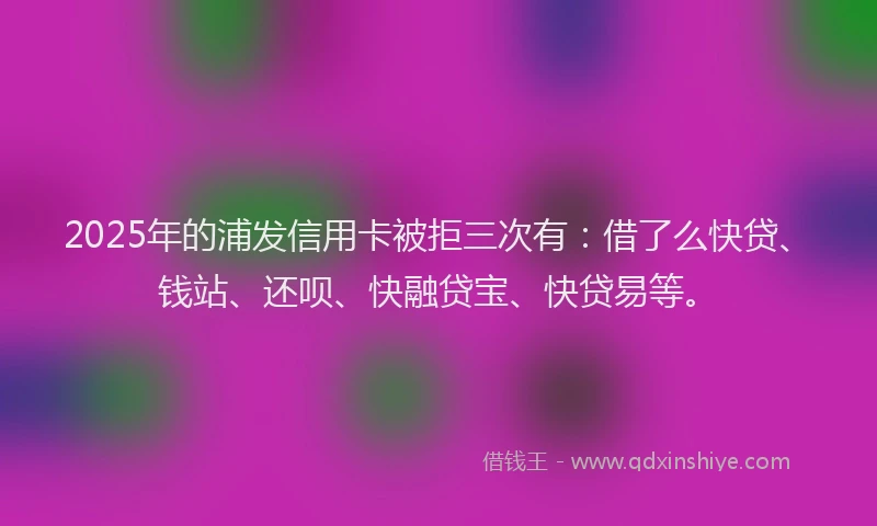 2025年的浦发信用卡被拒三次有：借了么快贷、钱站、还呗、快融贷宝、快贷易等。