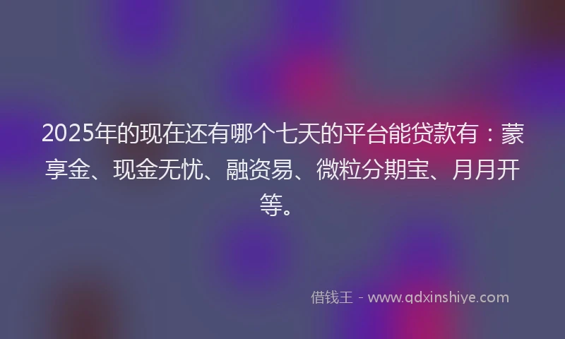 2025年的现在还有哪个七天的平台能贷款有：蒙享金、现金无忧、融资易、微粒分期宝、月月开等。