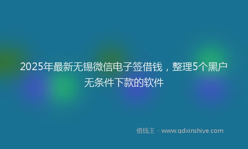 2025年最新无锡微信电子签借钱，整理5个黑户无条件下款的软件