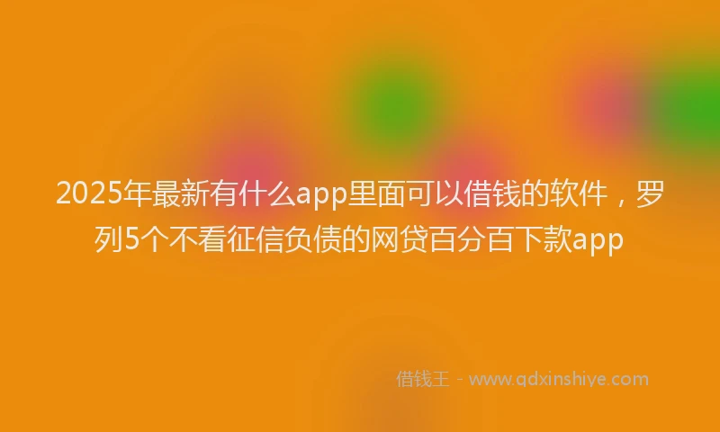 2025年最新有什么app里面可以借钱的软件，罗列5个不看征信负债的网贷百分百下款app