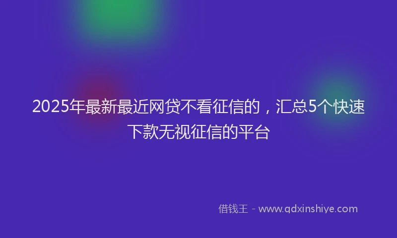 2025年最新最近网贷不看征信的，汇总5个快速下款无视征信的平台