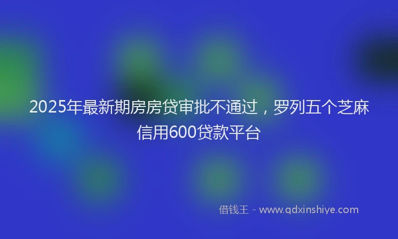 2025年最新期房房贷审批不通过，罗列五个芝麻信用600贷款平台