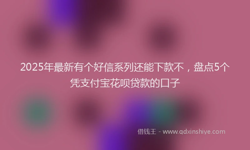 2025年最新有个好信系列还能下款不，盘点5个凭支付宝花呗贷款的口子