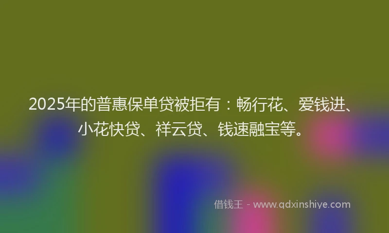 2025年的普惠保单贷被拒有：畅行花、爱钱进、小花快贷、祥云贷、钱速融宝等。