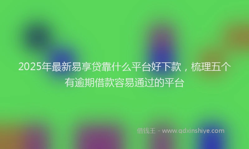 2025年最新易享贷靠什么平台好下款，梳理五个有逾期借款容易通过的平台