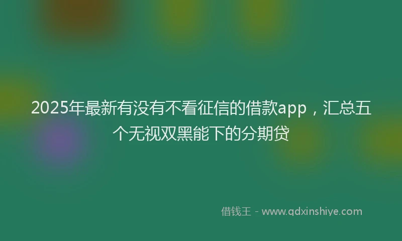 2025年最新有没有不看征信的借款app，汇总五个无视双黑能下的分期贷