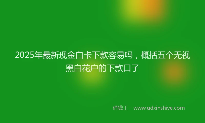 2025年最新现金白卡下款容易吗，概括五个无视黑白花户的下款口子