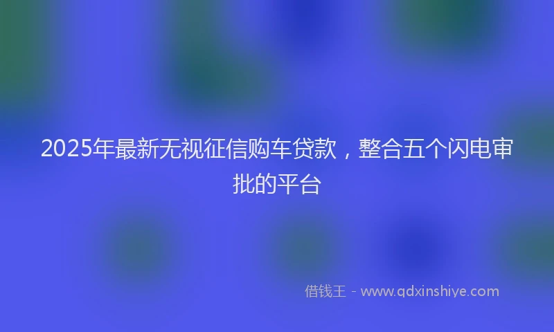 2025年最新无视征信购车贷款，整合五个闪电审批的平台