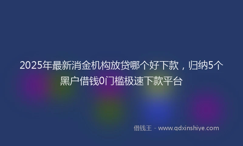 2025年最新消金机构放贷哪个好下款，归纳5个黑户借钱0门槛极速下款平台