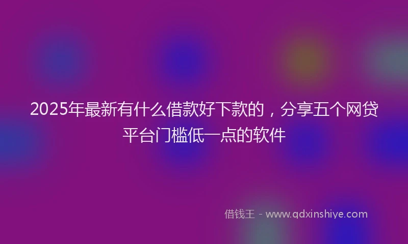 2025年最新有什么借款好下款的，分享五个网贷平台门槛低一点的软件