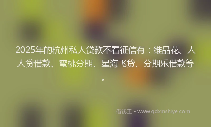 2025年的杭州私人贷款不看征信有：维品花、人人贷借款、蜜桃分期、星海飞贷、分期乐借款等。