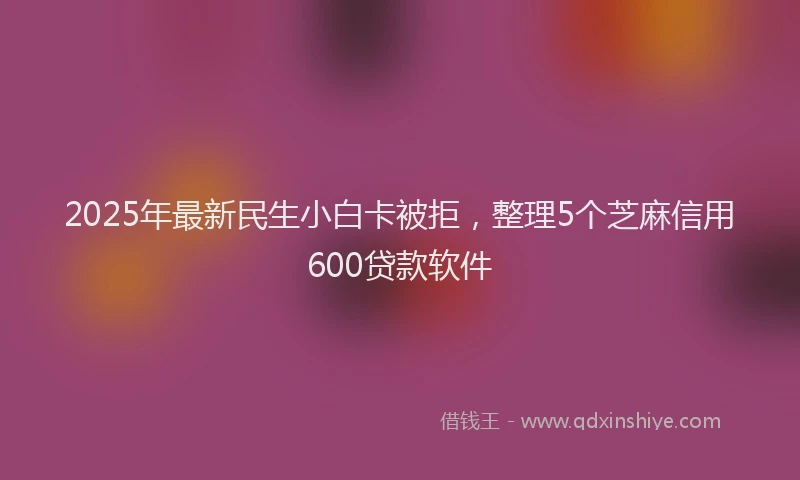 2025年最新民生小白卡被拒，整理5个芝麻信用600贷款软件