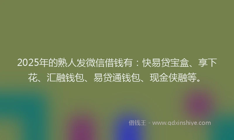 2025年的熟人发微信借钱有：快易贷宝盒、享下花、汇融钱包、易贷通钱包、现金侠融等。